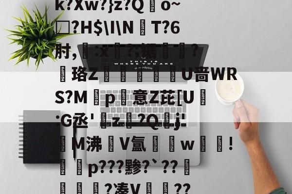 开云体育入口-k?Xw?}z?Qo~□?H$\I\NT?6肘,:x?;锯?慄珞Z巘熒朙U啬WRS?M遞p意Z芘[U熪:G丞'z?Q垷j'醧M沸隀V氲湆w沚!慇砮p???黪?`??毷?凑V??的简单介绍